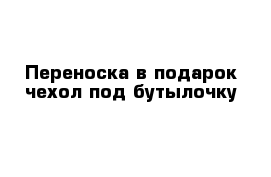 Переноска в подарок чехол под бутылочку